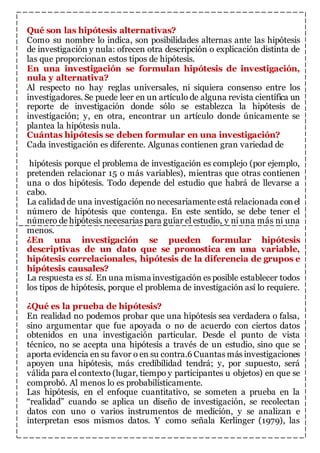 Qué son las hipótesis alternativas? 
Como su nombre lo indica, son posibilidades alternas ante las hipótesis 
de investigación y nula: ofrecen otra descripción o explicación distinta de 
las que proporcionan estos tipos de hipótesis. 
En una investigación se formulan hipótesis de investigación, 
nula y alternativa? 
Al respecto no hay reglas universales, ni siquiera consenso entre los 
investigadores. Se puede leer en un artículo de alguna revista científica un 
reporte de investigación donde sólo se establezca la hipótesis de 
investigación; y, en otra, encontrar un artículo donde únicamente se 
plantea la hipótesis nula. 
Cuántas hipótesis se deben formular en una investigación? 
Cada investigación es diferente. Algunas contienen gran variedad de 
hipótesis porque el problema de investigación es complejo (por ejemplo, 
pretenden relacionar 15 o más variables), mientras que otras contienen 
una o dos hipótesis. Todo depende del estudio que habrá de llevarse a 
cabo. 
La calidad de una investigación no necesariamente está relacionada con el 
número de hipótesis que contenga. En este sentido, se debe tener el 
número de hipótesis necesarias para guiar el estudio, y ni una más ni una 
menos. 
¿En una investigación se pueden formular hipótesis 
descriptivas de un dato que se pronostica en una variable, 
hipótesis correlacionales, hipótesis de la diferencia de grupos e 
hipótesis causales? 
La respuesta es sí. En una misma investigación es posible establecer todos 
los tipos de hipótesis, porque el problema de investigación así lo requiere. 
¿Qué es la prueba de hipótesis? 
En realidad no podemos probar que una hipótesis sea verdadera o falsa, 
sino argumentar que fue apoyada o no de acuerdo con ciertos datos 
obtenidos en una investigación particular. Desde el punto de vista 
técnico, no se acepta una hipótesis a través de un estudio, sino que se 
aporta evidencia en su favor o en su contra.6 Cuantas más investigaciones 
apoyen una hipótesis, más credibilidad tendrá; y, por supuesto, será 
válida para el contexto (lugar, tiempo y participantes u objetos) en que se 
comprobó. Al menos lo es probabilísticamente. 
Las hipótesis, en el enfoque cuantitativo, se someten a prueba en la 
“realidad” cuando se aplica un diseño de investigación, se recolectan 
datos con uno o varios instrumentos de medición, y se analizan e 
interpretan esos mismos datos. Y como señala Kerlinger (1979), las 
 