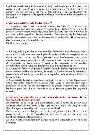 hipótesis constituyen instrumentos muy poderosos para el avance del 
conocimiento, puesto que aunque sean formuladas por el ser humano, 
pueden ser sometidas a prueba y demostrarse como probablemente 
correctas o incorrectas, sin que interfieran los valores y las creencias del 
individuo. 
¿Cuál es la utilidad de las hipótesis? 
1. En primer lugar, son las guías de una investigación en el enfoque 
cuantitativo. Formularlas nos ayuda a saber lo que tratamos de buscar, de 
probar. Proporcionan orden y lógica al estudio. Son como los objetivos de 
un plan administrativo: las sugerencias formuladas en las hipótesis 
pueden ser soluciones a los problemas de investigación. Si lo son o no, 
efectivamente es la tarea del estudio 
(Selltiz et al., 1980.) 
2. En segundo lugar, tienen una función descriptiva y explicativa, según 
sea el caso. Cada vez que una hipótesis recibe evidencia empírica en su 
favor o en su contra, nos dice algo acerca del fenómeno con el que se 
asocia o hace referencia. Si la evidencia es en favor, la información sobre 
el fenómeno se incrementa; y aun si la evidencia es en contra, 
descubrimos algo acerca del fenómeno que no sabíamos antes. 
3. La tercera función es probar teorías. Cuando varias hipótesis de una 
teoría reciben evidencia positiva, la teoría va haciéndose más robusta; y 
cuanto más evidencia haya en favor de aquéllas, más evidencia habrá en 
favor de ésta. 
4. Una cuarta función consiste en sugerir teorías. Diversas hipótesis no 
están asociadas con teoría alguna; pero llega a suceder que como 
resultado de la prueba de una hipótesis, se pueda construir una teoría o 
las bases para ésta. Lo anterior no es muy frecuente, pero ha llegado a 
ocurrir. 
¿Qué ocurre cuando no se aporta evidencia en favor de las 
hipótesis de investigación? 
No siempre los datos apoyan las hipótesis. Pero el hecho de que éstos no 
aporten evidencia en favor de las hipótesis planteadas de ningún modo 
significa que la investigación carezca de utilidad. 
Es humano; sin embargo, en la investigación el fin último es el 
conocimiento y, en este sentido, también los datos en contra de una 
hipótesis ofrecen entendimiento. 
Lo importante es analizar por qué no se aportó evidencia en favor de las 
hipótesis. 
 