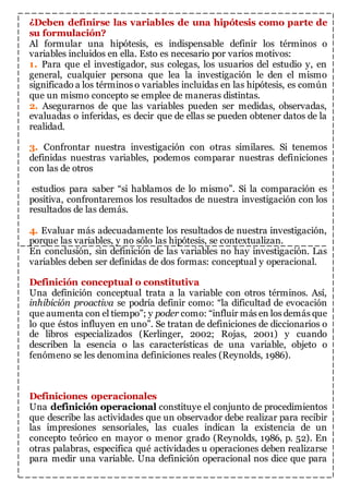 ¿Deben definirse las variables de una hipótesis como parte de 
su formulación? 
Al formular una hipótesis, es indispensable definir los términos o 
variables incluidos en ella. Esto es necesario por varios motivos: 
1. Para que el investigador, sus colegas, los usuarios del estudio y, en 
general, cualquier persona que lea la investigación le den el mismo 
significado a los términos o variables incluidas en las hipótesis, es común 
que un mismo concepto se emplee de maneras distintas. 
2. Asegurarnos de que las variables pueden ser medidas, observadas, 
evaluadas o inferidas, es decir que de ellas se pueden obtener datos de la 
realidad. 
3. Confrontar nuestra investigación con otras similares. Si tenemos 
definidas nuestras variables, podemos comparar nuestras definiciones 
con las de otros 
estudios para saber “si hablamos de lo mismo”. Si la comparación es 
positiva, confrontaremos los resultados de nuestra investigación con los 
resultados de las demás. 
4. Evaluar más adecuadamente los resultados de nuestra investigación, 
porque las variables, y no sólo las hipótesis, se contextualizan. 
En conclusión, sin definición de las variables no hay investigación. Las 
variables deben ser definidas de dos formas: conceptual y operacional. 
Definición conceptual o constitutiva 
Una definición conceptual trata a la variable con otros términos. Así, 
inhibición proactiva se podría definir como: “la dificultad de evocación 
que aumenta con el tiempo”; y poder como: “influir más en los demás que 
lo que éstos influyen en uno”. Se tratan de definiciones de diccionarios o 
de libros especializados (Kerlinger, 2002; Rojas, 2001) y cuando 
describen la esencia o las características de una variable, objeto o 
fenómeno se les denomina definiciones reales (Reynolds, 1986). 
Definiciones operacionales 
Una definición operacional constituye el conjunto de procedimientos 
que describe las actividades que un observador debe realizar para recibir 
las impresiones sensoriales, las cuales indican la existencia de un 
concepto teórico en mayor o menor grado (Reynolds, 1986, p. 52). En 
otras palabras, especifica qué actividades u operaciones deben realizarse 
para medir una variable. Una definición operacional nos dice que para 
 