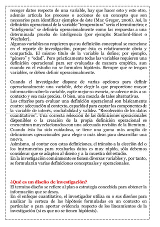 recoger datos respecto de una variable, hay que hacer esto y esto otro, 
además articula los procesos o acciones de un concepto que son 
necesarios para identificar ejemplos de éste (Mac Gregor, 2006). Así, la 
definición operacional de la variable “temperatura” sería el termómetro; e 
“inteligencia” se definiría operacionalmente como las respuestas a una 
determinada prueba de inteligencia (por ejemplo: Stanford-Binet o 
Wechsler). 
Algunas variables no requieren que su definición conceptual se mencione 
en el reporte de investigación, porque ésta es relativamente obvia y 
compartida. El mismo título de la variable la define; por ejemplo, 
“género” y “edad”. Pero prácticamente todas las variables requieren una 
definición operacional para ser evaluadas de manera empírica, aun 
cuando en el estudio no se formulen hipótesis. Siempre que se tengan 
variables, se deben definir operacionalmente. 
Cuando el investigador dispone de varias opciones para definir 
operacionalmente una variable, debe elegir la que proporcione mayor 
información sobre la variable, capte mejor su esencia, se adecue más a su 
contexto y sea más precisa. O bien, una mezcla de tales alternativas. 
Los criterios para evaluar una definición operacional son básicamente 
cuatro: adecuación al contexto, capacidad para captar los componentes de 
la variable de interés, confiabilidad y validez. “Recolección de los datos 
cuantitativos”. Una correcta selección de las definiciones operacionales 
disponibles o la creación de la propia definición operacional se 
encuentran muy relacionadas con una adecuada revisión de la literatura. 
Cuando ésta ha sido cuidadosa, se tiene una gama más amplia de 
definiciones operacionales para elegir o más ideas para desarrollar una 
nueva. 
Asimismo, al contar con estas definiciones, el tránsito a la elección del o 
los instrumentos para recabarlos datos es muy rápido, sólo debemos 
considerar que se adapten al diseño y a la muestra del estudio. 
En la investigación comúnmente se tienen diversas variables y, por tanto, 
se formularán varias definiciones conceptuales y operacionales. 
¿Qué es un diseño de investigación? 
El termino diseño se refiere al plan o estrategia concebida para obtener la 
información que se desea. 
En el enfoque cuantitativo, el investigador utiliza su o sus diseños para 
analizar la certeza de las hipótesis formuladas en un contexto en 
particular o para aportar evidencia respecto de los lineamientos de la 
investigación (si es que no se tienen hipótesis). 
 