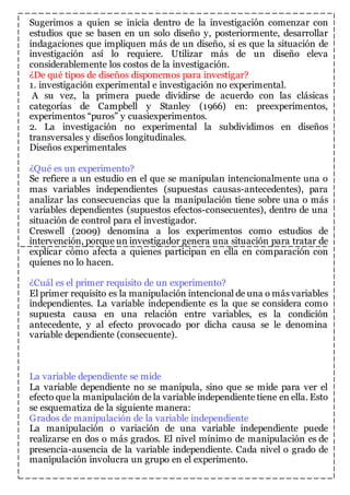 Sugerimos a quien se inicia dentro de la investigación comenzar con 
estudios que se basen en un solo diseño y, posteriormente, desarrollar 
indagaciones que impliquen más de un diseño, si es que la situación de 
investigación así lo requiere. Utilizar más de un diseño eleva 
considerablemente los costos de la investigación. 
¿De qué tipos de diseños disponemos para investigar? 
1. investigación experimental e investigación no experimental. 
A su vez, la primera puede dividirse de acuerdo con las clásicas 
categorías de Campbell y Stanley (1966) en: preexperimentos, 
experimentos “puros” y cuasiexperimentos. 
2. La investigación no experimental la subdividimos en diseños 
transversales y diseños longitudinales. 
Diseños experimentales 
¿Qué es un experimento? 
Se refiere a un estudio en el que se manipulan intencionalmente una o 
mas variables independientes (supuestas causas-antecedentes), para 
analizar las consecuencias que la manipulación tiene sobre una o más 
variables dependientes (supuestos efectos-consecuentes), dentro de una 
situación de control para el investigador. 
Creswell (2009) denomina a los experimentos como estudios de 
intervención, porque un investigador genera una situación para tratar de 
explicar cómo afecta a quienes participan en ella en comparación con 
quienes no lo hacen. 
¿Cuál es el primer requisito de un experimento? 
El primer requisito es la manipulación intencional de una o más variables 
independientes. La variable independiente es la que se considera como 
supuesta causa en una relación entre variables, es la condición 
antecedente, y al efecto provocado por dicha causa se le denomina 
variable dependiente (consecuente). 
La variable dependiente se mide 
La variable dependiente no se manipula, sino que se mide para ver el 
efecto que la manipulación de la variable independiente tiene en ella. Esto 
se esquematiza de la siguiente manera: 
Grados de manipulación de la variable independiente 
La manipulación o variación de una variable independiente puede 
realizarse en dos o más grados. El nivel mínimo de manipulación es de 
presencia-ausencia de la variable independiente. Cada nivel o grado de 
manipulación involucra un grupo en el experimento. 
 