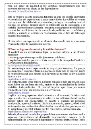para así saber en realidad si las variables independientes que nos 
interesan tienen o no efecto en las dependientes. 
Fuentes de invalidación interna 
Esta se refiere a cuanta confianza tenemos en que sea posible interpretar 
los resultados del experimento y estos sean válidos. La validez interna se 
relaciona con la calidad del experimento y se logra cuando hay control, 
cuando los grupos difieren entre si solamente en la exposición a la 
variable independiente (ausencia- presencia o en grados o modalidades), 
cuando las mediciones de la variable dependiente son confiables y 
validas, y cuando el análisis es el adecuado para el tipo de datos que 
estamos manejando. 
El control en un experimento se alcanza eliminando esas explicaciones 
rivales o fuentes de invalidación interna. 
¿Cómo se logran el control y la validez interna? 
El control en un experimento logra la validez interna y se alcanza 
mediante: 
1. varios grupos de comparación (dos como mínimo); 
2. equivalencia de los grupos en todo, excepto en la manipulación de la o 
las variables independientes. 
Varios grupos de comparación 
Es necesario que en un experimento se tengan, por lo menos, dos grupos 
que comparar. En primer término, porque si nada más se tiene un grupo 
no es posible saber con certeza si influyeron las fuentes de invalidación 
interna o no. 
Equivalencia de los grupos 
Sin embargo, para tener control no basta con dos o más grupos, sino que 
estos deben ser similares en todo, menos en la manipulación de la o las 
variables independientes. El control implica que todo permanece 
constante, salvo tal manipulación o intervención. 
Equivalencia inicial 
Implica que los grupos son similares entre si al momento de iniciarse el 
experimento. Si el experimento se refiere a los métodos educativos, los 
grupos deben ser equiparables en cuanto a número de personas, 
inteligencia, aprovechamiento, disciplina, memoria, genero, edad, nivel 
socioeconómico, motivación, alimentación, conocimientos previos, estado 
de salud física y mental, interés por los contenidos, extraversión, etc. 
Equivalencia durante el experimento 
Además, durante el estudio los grupos deben mantenerse similares en los 
aspectos concernientes al desarrollo experimental, excepto en la 
manipulación de la variable independiente: mismas instrucciones (salvo 
 