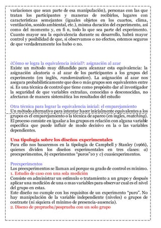 variaciones que sean parte de esa manipulación), personas con las que 
tratan los participantes y maneras de recibirlos, lugares con 
características semejantes (iguales objetos en los cuartos, clima, 
ventilación, sonido ambiental, etc.), misma duración del experimento, así 
como del momento y, en fi n, todo lo que sea parte del experimento. 
Cuanto mayor sea la equivalencia durante su desarrollo, habrá mayor 
control y posibilidad de que, si observamos o no efectos, estemos seguros 
de que verdaderamente los hubo o no. 
¿Cómo se logra la equivalencia inicial?: asignación al azar 
Existe un método muy difundido para alcanzar esta equivalencia: la 
asignación aleatoria o al azar de los participantes a los grupos del 
experimento (en inglés, randomization). La asignación al azar nos 
asegura probabilísticamente que dos o más grupos son equivalentes entre 
si. Es una técnica de control que tiene como propósito dar al investigador 
la seguridad de que variables extrañas, conocidas o desconocidas, no 
afectaran de manera sistemática los resultados del estudio 
Otra técnica para lograr la equivalencia inicial: el emparejamiento 
Un método alternativo para intentar hacer inicialmente equivalentes a los 
grupos es el emparejamiento o la técnica de apareo (en ingles, matching). 
El proceso consiste en igualar a los grupos en relación con alguna variable 
especifica que puede influir de modo decisivo en la o las variables 
dependientes. 
Una tipología sobre los diseños experimentales 
Para ello nos basaremos en la tipología de Campbell y Stanley (1966), 
quienes dividen los diseños experimentales en tres clases: a) 
preexperimentos, b) experimentos “puros”10 y c) cuasiexperimentos. 
Preexperimentos 
Los preexperimentos se llaman así porque su grado de control es mínimo. 
1. Estudio de caso con una sola medición 
Consiste en administrar un estímulo o tratamiento a un grupo y después 
aplicar una medición de una o mas variables para observar cual es el nivel 
del grupo en estas. 
Este diseño no cumple con los requisitos de un experimento “puro”. No 
hay manipulación de la variable independiente (niveles) o grupos de 
contraste (ni siquiera el mínimo de presencia-ausencia). 
2. Diseno de preprueba/posprueba con un solo grupo 
 