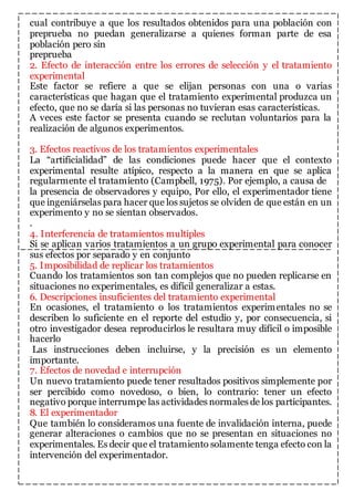cual contribuye a que los resultados obtenidos para una población con 
preprueba no puedan generalizarse a quienes forman parte de esa 
población pero sin 
preprueba 
2. Efecto de interacción entre los errores de selección y el tratamiento 
experimental 
Este factor se refiere a que se elijan personas con una o varias 
características que hagan que el tratamiento experimental produzca un 
efecto, que no se daría si las personas no tuvieran esas características. 
A veces este factor se presenta cuando se reclutan voluntarios para la 
realización de algunos experimentos. 
3. Efectos reactivos de los tratamientos experimentales 
La “artificialidad” de las condiciones puede hacer que el contexto 
experimental resulte atípico, respecto a la manera en que se aplica 
regularmente el tratamiento (Campbell, 1975). Por ejemplo, a causa de 
la presencia de observadores y equipo, Por ello, el experimentador tiene 
que ingeniárselas para hacer que los sujetos se olviden de que están en un 
experimento y no se sientan observados. 
. 
4. Interferencia de tratamientos multiples 
Si se aplican varios tratamientos a un grupo experimental para conocer 
sus efectos por separado y en conjunto 
5. Imposibilidad de replicar los tratamientos 
Cuando los tratamientos son tan complejos que no pueden replicarse en 
situaciones no experimentales, es difícil generalizar a estas. 
6. Descripciones insuficientes del tratamiento experimental 
En ocasiones, el tratamiento o los tratamientos experimentales no se 
describen lo suficiente en el reporte del estudio y, por consecuencia, si 
otro investigador desea reproducirlos le resultara muy difícil o imposible 
hacerlo 
Las instrucciones deben incluirse, y la precisión es un elemento 
importante. 
7. Efectos de novedad e interrupción 
Un nuevo tratamiento puede tener resultados positivos simplemente por 
ser percibido como novedoso, o bien, lo contrario: tener un efecto 
negativo porque interrumpe las actividades normales de los participantes. 
8. El experimentador 
Que también lo consideramos una fuente de invalidación interna, puede 
generar alteraciones o cambios que no se presentan en situaciones no 
experimentales. Es decir que el tratamiento solamente tenga efecto con la 
intervención del experimentador. 
 
