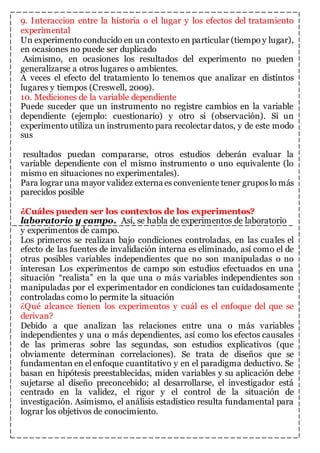 9. Interaccion entre la historia o el lugar y los efectos del tratamiento 
experimental 
Un experimento conducido en un contexto en particular (tiempo y lugar), 
en ocasiones no puede ser duplicado 
Asimismo, en ocasiones los resultados del experimento no pueden 
generalizarse a otros lugares o ambientes. 
A veces el efecto del tratamiento lo tenemos que analizar en distintos 
lugares y tiempos (Creswell, 2009). 
10. Mediciones de la variable dependiente 
Puede suceder que un instrumento no registre cambios en la variable 
dependiente (ejemplo: cuestionario) y otro si (observación). Si un 
experimento utiliza un instrumento para recolectar datos, y de este modo 
sus 
resultados puedan compararse, otros estudios deberán evaluar la 
variable dependiente con el mismo instrumento o uno equivalente (lo 
mismo en situaciones no experimentales). 
Para lograr una mayor validez externa es conveniente tener grupos lo más 
parecidos posible 
¿Cuáles pueden ser los contextos de los experimentos? 
laboratorio y campo. Así, se habla de experimentos de laboratorio 
y experimentos de campo. 
Los primeros se realizan bajo condiciones controladas, en las cuales el 
efecto de las fuentes de invalidación interna es eliminado, así como el de 
otras posibles variables independientes que no son manipuladas o no 
interesan Los experimentos de campo son estudios efectuados en una 
situación “realista” en la que una o más variables independientes son 
manipuladas por el experimentador en condiciones tan cuidadosamente 
controladas como lo permite la situación 
¿Qué alcance tienen los experimentos y cuál es el enfoque del que se 
derivan? 
Debido a que analizan las relaciones entre una o más variables 
independientes y una o más dependientes, así como los efectos causales 
de las primeras sobre las segundas, son estudios explicativos (que 
obviamente determinan correlaciones). Se trata de diseños que se 
fundamentan en el enfoque cuantitativo y en el paradigma deductivo. Se 
basan en hipótesis preestablecidas, miden variables y su aplicación debe 
sujetarse al diseño preconcebido; al desarrollarse, el investigador está 
centrado en la validez, el rigor y el control de la situación de 
investigación. Asimismo, el análisis estadístico resulta fundamental para 
lograr los objetivos de conocimiento. 
 