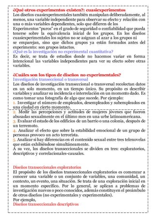 ¿Qué otros experimentos existen?: cuasiexperimentos 
Los diseños cuasiexperimentales también manipulan deliberadamente, al 
menos, una variable independiente para observar su efecto y relación con 
una o más variables dependientes, solo que difieren de los 
Experimentos “puros” en el grado de seguridad o confiabilidad que pueda 
tenerse sobre la equivalencia inicial de los grupos. En los diseños 
cuasiexperimentales los sujetos no se asignan al azar a los grupos ni 
se emparejan, sino que dichos grupos ya están formados antes del 
experimento: son grupos intactos. 
¿Qué es la investigación no experimental cuantitativa? 
Es decir, se trata de estudios donde no hacemos variar en forma 
intencional las variables independientes para ver su efecto sobre otras 
variables. 
¿Cuáles son los tipos de diseños no experimentales? 
Investigación transeccional o transversal 
Los diseños de investigación transeccional o transversal recolectan datos 
en un solo momento, en un tiempo único. Su propósito es describir 
variables y analizar su incidencia e interrelación en un momento dado. Es 
como tomar una fotografía de algo que sucede. Por ejemplo: 
1. Investigar el número de empleados, desempleados y subempleados en 
una ciudad en cierto momento. 
2. Medir las percepciones y actitudes de mujeres jóvenes que fueron 
abusadas sexualmente en el último mes en una urbe latinoamericana. 
3. Evaluar el estado de los edificios de un barrio o una colonia, después de 
un terremoto. 
4. Analizar el efecto que sobre la estabilidad emocional de un grupo de 
personas provoco un acto terrorista. 
5. Analizar si hay diferencias en el contenido sexual entre tres telenovelas 
que están exhibiéndose simultáneamente. 
A su vez, los diseños transeccionales se dividen en tres: exploratorios, 
descriptivos y correlacionales-causales. 
Diseños transeccionales exploratorios 
El propósito de los diseños transeccionales exploratorios es comenzar a 
conocer una variable o un conjunto de variables, una comunidad, un 
contexto, un evento, una situación. Se trata de una exploración inicial en 
un momento específico. Por lo general, se aplican a problemas de 
investigación nuevos o poco conocidos, además constituyen el preámbulo 
de otros diseños (no experimentales y experimentales). 
Por ejemplo, 
Diseños transeccionales descriptivos 
 
