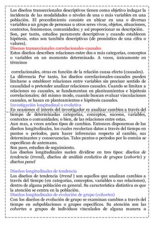 Los diseños transeccionales descriptivos tienen como objetivo indagar la 
incidencia de las modalidades o niveles de una o más variables en una 
población. El procedimiento consiste en ubicar en una o diversas 
variables a un grupo de personas u otros seres vivos, objetos, situaciones, 
contextos, fenómenos, comunidades; y así proporcionar su descripción. 
Son, por tanto, estudios puramente descriptivos y cuando establecen 
hipótesis, estas son también descriptivas (de pronóstico de una cifra o 
valores). 
Disenos transeccionales correlacionales-causales 
Estos diseños describen relaciones entre dos o más categorías, conceptos 
o variables en un momento determinado. A veces, únicamente en 
términos 
correlacionales, otras en función de la relación causa efecto (causales). 
La diferencia Por tanto, los diseños correlacionales-causales pueden 
limitarse a establecer relaciones entre variables sin precisar sentido de 
causalidad o pretender analizar relaciones causales. Cuando se limitan a 
relaciones no causales, se fundamentan en planteamientos e hipótesis 
correlacionales; del mismo modo, cuando buscan evaluar vinculaciones 
causales, se basan en planteamientos e hipótesis causales. 
Investigación longitudinal o evolutiva 
En ocasiones el interés del investigador es analizar cambios a través del 
tiempo de determinadas categorías, conceptos, sucesos, variables, 
contextos o comunidades; o bien, de las relaciones entre estas. 
Aun mas, a veces ambos tipos de cambios. Entonces disponemos de los 
diseños longitudinales, los cuales recolectan datos a través del tiempo en 
puntos o periodos, para hacer inferencias respecto al cambio, sus 
determinantes y consecuencias. Tales puntos o periodos por lo común se 
especifican de antemano. 
Son pues, estudios de seguimiento. 
Los diseños longitudinales suelen dividirse en tres tipos: diseños de 
tendencia (trend), diseños de análisis evolutivo de grupos (cohorte) y 
diseños panel 
Diseños longitudinales de tendencia 
Los diseños de tendencia (trend ) son aquellos que analizan cambios a 
través del tiempo (en categorías, conceptos, variables o sus relaciones), 
dentro de alguna población en general. Su característica distintiva es que 
la atención se centra en la población. 
Diseños longitudinales de evolución de grupo (cohortes) 
Con los diseños de evolución de grupo se examinan cambios a través del 
tiempo en subpoblaciones o grupos específicos. Su atención son las 
cohortes o grupos de individuos vinculados de alguna manera o 
 