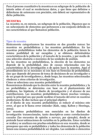 Para el proceso cuantitativo la muestra es un subgrupo de la población de 
interés sobre el cual se recolectaran datos, y que tiene que definirse o 
delimitarse de antemano con precisión, este deberá ser representativo de 
dicha población. 
MUESTRA 
La muestra es, en esencia, un subgrupo de la población. Digamos que es 
un subconjunto de elementos que pertenecen a ese conjunto definido en 
sus características al que llamamos población. 
Tipos de muestra 
Básicamente categorizamos las muestras en dos grandes ramas: las 
muestras no probabilísticas y las muestras probabilísticas. En las 
muestras probabilísticas todos los elementos de la población tienen la 
misma posibilidad de ser escogidos y se obtienen definiéndolas 
características de la población y el tamaño de la muestra, y por medio de 
una selección aleatoria o mecánica de las unidades de análisis. 
En las muestras no probabilísticas, la elección de los elementos no 
depende de la probabilidad, sino de causas relacionadas con las 
características de la investigación o de quien hace la muestra. Aquí el 
procedimiento no es mecánico ni con base en fórmulas de probabilidad, 
sino que depende del proceso de toma de decisiones de un investigador o 
de un grupo de investigadores y, desde luego, las muestras seleccionadas 
obedecen a otros criterios de investigación. 
Cómo se selecciona una muestra probabilística? 
Resumiremos diciendo que la elección entre la muestra probabilística y la 
no probabilística se determina con base en el planteamiento del 
problema, las hipótesis, el diseño de investigación y el alcance de sus 
contribuciones. Las muestras probabilísticas tienen muchas ventajas, 
quizá la principal sea que puede medirse el tamaño del error en nuestras 
predicciones. Se dice incluso que el principal objetivo 
en el diseño de una muestra probabilística es reducir al mínimo este 
error, al que se le llama error estándar (Kish, 1995; Kalton y Heeringa, 
2003). 
Las muestras probabilísticas son esenciales en los diseños de 
investigación transeccionales, tanto descriptivos como correlacionales-causales 
(las encuestas de opinión o surveys, por ejemplo), donde se 
pretende hacer estimaciones de variables en la población. Estas variables 
se miden y se analizan con pruebas estadísticas en una muestra, donde se 
presupone que esta es probabilística y todos los elementos de la población 
tienen una misma probabilidad de ser elegidos. Las unidades o elementos 
 