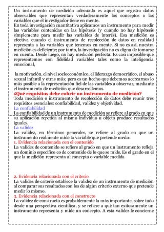 Un instrumento de medición adecuado es aquel que registra datos 
observables que representan verdaderamente los conceptos o las 
variables que el investigador tiene en mente. 
En toda investigación cuantitativa aplicamos un instrumento para medir 
las variables contenidas en las hipótesis (y cuando no hay hipótesis 
simplemente para medir las variables de interés). Esa medición es 
efectiva cuando el instrumento de recolección de datos en realidad 
representa a las variables que tenemos en mente. Si no es así, nuestra 
medición es deficiente; por tanto, la investigación no es digna de tomarse 
en cuenta. Desde luego, no hay medición perfecta. Es casi imposible que 
representemos con fidelidad variables tales como la inteligencia 
emocional, 
la motivación, el nivel socioeconómico, el liderazgo democrático, el abuso 
sexual infantil y otras más; pero es un hecho que debemos acercarnos lo 
más posible a la representación fiel de las variables a observar, mediante 
el instrumento de medición que desarrollemos. 
¿Qué requisitos debe cubrir un instrumento de medición? 
Toda medición o instrumento de recolección de datos debe reunir tres 
requisitos esenciales: confiabilidad, validez y objetividad. 
La confiabilidad 
La confiabilidad de un instrumento de medición se refiere al grado en que 
su aplicación repetida al mismo individuo u objeto produce resultados 
iguales. 
La validez 
La validez, en términos generales, se refiere al grado en que un 
instrumento realmente mide la variable que pretende medir. 
1. Evidencia relacionada con el contenido 
La validez de contenido se refiere al grado en que un instrumento refleja 
un dominio específico co de contenido de lo que se mide. Es el grado en el 
que la medición representa al concepto o variable medida 
2. Evidencia relacionada con el criterio 
La validez de criterio establece la validez de un instrumento de medición 
al comparar sus resultados con los de algún criterio externo que pretende 
medir lo mismo. 
3. Evidencia relacionada con el constructo 
La validez de constructo es probablemente la más importante, sobre todo 
desde una perspectiva científica, y se refiere a qué tan exitosamente un 
instrumento representa y mide un concepto. A esta validez le concierne 
 