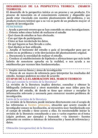 DESARROLLO DE LA PESPECTIVA TEORICA (MARCO 
TEORICO) 
El desarrollo de la perspectiva teórica es un proceso y un producto. Un 
proceso de inmersión en el conocimiento existente y disponible que 
puede estar vinculado con nuestro planteamiento del problema, y un 
producto (marco teórico) que a su vez es parte de un producto mayor: el 
reporte de investigación 
FUNCIONES 
1. Ayuda a prevenir errores que se han cometido en otras investigaciones. 
2. Orienta sobre cómo habrá de realizarse el estudio 
• Qué clases de estudios se han efectuado. 
• Con qué tipo de participantes. 
• Cómo se han recolectado los datos. 
• En qué lugares se han llevado a cabo. 
• Qué diseños se han utilizado. 
3. Amplía el horizonte del estudio o guía al investigador para que se 
centre en su problema y evite desviaciones del planteamiento original. 
4. Documenta la necesidad de realizar el estudio. 
5. Conduce al establecimiento de hipótesis o afirmaciones que más tarde 
habrán de someterse aprueba en la realidad, o nos ayuda a no 
establecerlas por razones bien fundamentadas. 
6. Inspira nuevas líneas y áreas de investigación 
7. Provee de un marco de referencia para interpretar los resultados del 
estudio. Aunque podemos no estar de acuerdo 
ETAPAS DE LA ELABORACION DEL MARCO TEORICO 
¿En qué consiste la revisión de la literatura? 
La revisión de la literatura implica detectar, consultar y obtener la 
bibliografía (referencias) y otros materiales que sean útiles para los 
propósitos del estudio, de donde se tiene que extraer y recopilar la 
información relevante y necesaria para enmarcar nuestro problema de 
investigación. 
Inicio de la revisión de la literatura 
La revisión de la literatura puede iniciarse directamente con el acopio de 
las referencias o fuentes primarias, situación que ocurre cuando el 
investigador conoce su localización, se encuentra muy familiarizado con 
el campo de estudio y tiene acceso a ellas. Es recomendable iniciar la 
revisión de la literatura consultando a uno o varios expertos en el tema 
(algún profesor, por ejemplo) y buscando —vía internet— fuentes 
primarias en centros o sistemas de información y bases de referencias y 
datos. 
Obtención (recuperación) de la literatura 
 