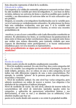 Esta situación representa el ideal de la medición. 
Cálculo de la validez 
Con respecto a la validez de contenido, primero es necesario revisar cómo 
ha sido medida la variable por otros investigadores. Y, con base en dicha 
revisión, elaborar un universo de ítems o reactivos posibles para medir la 
variable y sus dimensiones (el universo debe ser lo más exhaustivo que 
sea posible). 
Después, se consulta a investigadores familiarizados con la variable para 
ver si el universo es verdaderamente exhaustivo. Se seleccionan los ítems 
bajo una cuidadosa evaluación, uno por uno. Y si la variable está 
compuesta por diversas dimensiones o facetas, se extrae una muestra 
probabilística de 
reactivos, ya sea al azar o estratifica cada (cada dimensión constituiría un 
estrato). Se administran los ítems, se correlacionan las puntuaciones de 
éstos entre sí (tiene que haber correlaciones altas, en especial entre ítems 
que miden una misma dimensión, pero teniendo cuidado que sean 
capaces de discriminar entre participantes) y se hacen estimaciones 
estadísticas para ver si la muestra es representativa. 
¿Qué procedimiento se sigue para construir un instrumento de 
medición? 
- 
- 
- 
11 
Niveles de medición 
Existen cuatro niveles de medición ampliamente conocidos. 
1. Nivel de medición nominal. En este nivel hay dos o más categorías del 
ítem o la variable. Las categorías no tienen orden ni jerarquía. Lo que se 
mide (objeto, persona, etc.) se coloca en una u otra categorías, lo cual 
indica tan sólo diferencias respecto de una o más características. Por 
ejemplo, la variable “género” de la persona posee sólo dos categorías: 
masculino y femenino. 
2. Nivel de medición ordinal. En este nivel hay varias categorías, pero 
además mantienen un orden de mayor a menor. Las etiquetas o los 
símbolos de las categorías sí indican jerarquía 
Nivel de medición de razón. En este nivel, además de tenerse todas las 
características del nivel de intervalos (periodos iguales entre las 
categorías, y aplicación de operaciones aritméticas básicas y sus 
derivaciones), el cero es real y es absoluto (no es arbitrario). Cero 
absoluto implica que hay un 
punto en la escala donde está ausente o no existe la propiedad medida 
 