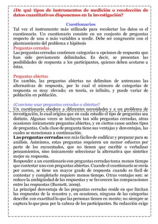 ¿De qué tipos de instrumentos de medición o recolección de 
datos cuantitativos disponemos en la investigación? 
Cuestionarios 
Tal vez el instrumento más utilizado para recolectar los datos es el 
cuestionario. Un cuestionario consiste en un conjunto de preguntas 
respecto de una o más variables a medir. Debe ser congruente con el 
planteamiento del problema e hipótesis 
Preguntas cerradas 
Las preguntas cerradas contienen categorías u opciones de respuesta que 
han sido previamente delimitadas. Es decir, se presentan las 
posibilidades de respuesta a los participantes, quienes deben acotarse a 
éstas. 
Preguntas abiertas 
En cambio, las preguntas abiertas no delimitan de antemano las 
alternativas de respuesta, por lo cual el número de categorías de 
respuesta es muy elevado; en teoría, es infinito, y puede variar de 
población en población. 
¿Conviene usar preguntas cerradas o abiertas? 
Un cuestionario obedece a diferentes necesidades y a un problema de 
investigación, lo cual origina que en cada estudio el tipo de preguntas sea 
distinto. Algunas veces se incluyen tan sólo preguntas cerradas, otras 
ocasiones únicamente preguntas abiertas, y en ciertos casos ambos tipos 
de preguntas. Cada clase de pregunta tiene sus ventajas y desventajas, las 
cuales se mencionan a continuación. 
Las preguntas cerradas son más fáciles de codificar y preparar para su 
análisis. Asimismo, estas preguntas requieren un menor esfuerzo por 
parte de los encuestados, que no tienen que escribir o verbalizar 
pensamientos, sino únicamente seleccionar la alternativa que sintetice 
mejor su respuesta. 
Responder a un cuestionario con preguntas cerradas toma menos tiempo 
que contestar uno con preguntas abiertas. Cuando el cuestionario se envía 
por correo, se tiene un mayor grado de respuesta cuando es fácil de 
contestar y completarlo requiere menos tiempo. Otras ventajas son: se 
reduce la ambigüedad de las respuestas y se favorecen las comparaciones 
entre las respuestas (Burnett, 2009). 
La principal desventaja de las preguntas cerradas reside en que limitan 
las respuestas de la muestra y, en ocasiones, ninguna de las categorías 
describe con exactitud lo que las personas tienen en mente; no siempre se 
captura lo que pasa por la cabeza de los participantes. Su redacción exige 
 