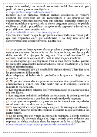 mayor laboriosidad y un profundo conocimiento del planteamiento por 
parte del investigador o investigadora 
¿Las preguntas van precodificadas o no? 
Siempre que se pretenda efectuar análisis estadístico, se requiere 
codificar las respuestas de los participantes a las preguntas del 
cuestionario, y debemos recordar que esto significa asignarles símbolos o 
valores numéricos y que cuando se tienen preguntas cerradas es posible 
codificar a priori o precodificar las opciones de respuesta, e incluir esta 
pre codificación en el cuestionario 
¿Qué características debe tener una pregunta? 
Independientemente de que las preguntas sean abiertas o cerradas, y de 
que sus respuestas estén pre codificadas o no, hay una serie de 
características que deben cubrirse al plantearlas: 
a) Las preguntas tienen que ser claras, precisas y comprensibles para los 
sujetos encuestados. Deben evitarse términos confusos, ambiguos y de 
doble sentido. Por ejemplo, la pregunta: “¿ve usted televisión?”, es 
confusa, no delimita cada cuánto. Sería mucho mejor especificar: 
b) Es aconsejable que las preguntas sean lo más breves posible, porque 
las preguntas largas suelen resultar tediosas, toman más tiempo y pueden 
distraer al participante; 
c) Deben formularse con un vocabulario simple, directo y familiar para 
los participantes. El lenguaje 
debe adaptarse al habla de la población a la que van dirigidas las 
preguntas 
d ) No pueden incomodar a la persona encuestada ni ser percibidas como 
amenazantes y nunca ésta debe sentir que se le enjuicia. Debemos 
inquirir de manera sutil. 
e) Las preguntas deben referirse preferentemente a un solo aspecto o una 
relación lógica. 
f ) Las preguntas no habrán de inducir las respuestas. Se tienen que evitar 
preguntas tendenciosas o que dan pie a elegir un tipo de respuesta 
g) Las preguntas no pueden apoyarse en instituciones, ideas respaldadas 
socialmente ni en evidencia comprobada. 
h) Es aconsejable evitar preguntas que nieguen el asunto que se interroga. 
i) No deben hacerse preguntas racistas o sexistas ni que ofendan a los 
participantes. 
j) En las preguntas con varias categorías de respuesta, y donde el sujeto 
participante sólo tiene que elegir una, llega a ocurrir que el orden en que 
se presentan dichas opciones afecta las respuestas de los participantes 
¿Cómo deben ser las primeras preguntas de un cuestionario? 
 