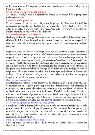 cada ítem o frase. Estas puntuaciones se correlacionan con las del grupo a 
toda la escala 
Preguntas en lugar de afirmaciones 
En la actualidad, la escala original con frases se ha extendido a preguntas 
y observaciones. 
La escala en la pregunta 
En ocasiones la escala se incluye en la pregunta. Mertens (2005) las 
denomina preguntas actitudinales, por ejemplo: ¿está usted fuertemente 
a favor, más bien a favor, más bien en contra o fuertemente en contra del 
aborto cuando la mujer ha sido violada? 
Método de completar las frases 
Hodge y Gillespie (2003) desarrollaron una derivación del escalamiento 
clásico de Likert, en la cual se incluyen frases incompletas respecto al 
objeto de actitud y a éstas se les agrega un continuo que sirve como base 
para las 
respuestas claves. Estos autores plantearon un continuo con 11 puntos o 
categorías (0 a 10) y que se “ancla” en cada extremo con terminaciones 
respecto a la frase a la que hacen referencia, las cuales representan la 
ausencia del constructo (cero) y la máxima “cantidad” o “presencia” del 
mismo (10). Sostienen que los participantes usan un número para guiarse 
en sus respuestas, y la frase introductoria los orienta en el continuo. Se 
les pide que circunscriban o marquen el número que refleje mejor su 
respuesta. El constructo se mide por ítems que enfatizan la fuerza del 
atributo. Los números trabajan en concordancia con las frases para 
implicar el grado de presencia de éste. 
Diferencial semántico 
El diferencial semántico fue desarrollado originalmente por Osgood, Suci 
y Tannenbaum (1957) para explorar las dimensiones del significado 
Consiste en una serie de adjetivos extremos que califican al objeto de 
actitud, ante los cuales se solicita la reacción del participante. Es decir, 
éste debe calificar al objeto de actitud a partir de un conjunto de adjetivos 
bipolares; entre cada par de éstos, se presentan varias opciones y la 
persona selecciona aquella que en mayor medida refleje su actitud. 
Maneras de aplicar el diferencial semántico 
La aplicación del diferencial semántico puede ser autoadministrada (se le 
proporciona la escala al participante y éste marca la categoría que 
describe mejor su reacción o considera conveniente) o mediante 
entrevista (el entrevistador marca la categoría que corresponde a la 
respuesta del participante. 
Pasos para integrar la versión final 
Para integrar la versión final de la escala se deben llevar a cabo los 
siguientes pasos: 
 