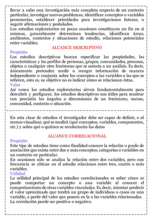 llevar a cabo una investigación más completa respecto de un contexto 
particular, investigar nuevos problemas, identificar conceptos o variables 
promisorias, establecer prioridades para investigaciones futuras, o 
sugerir afirmaciones y postulados. 
Los estudios exploratorios en pocas ocasiones constituyen un fin en sí 
mismos, generalmente determinan tendencias, identifican áreas, 
ambientes, contextos y situaciones de estudio, relaciones potenciales 
entre variables. 
ALCANCE DESCRIPTIVO 
Propósito 
Los estudios descriptivos buscan especificar las propiedades, las 
características y los perfiles de personas, grupos, comunidades, procesos, 
objetos o cualquier otro fenómeno que se someta a un análisis. Es decir, 
únicamente pretenden medir o recoger información de manera 
independiente o conjunta sobre los conceptos o las variables a las que se 
refieren, esto es, su objetivo no es indicar cómo se relacionan éstas. 
Valor 
Así como los estudios exploratorios sirven fundamentalmente para 
descubrir y prefigurar, los estudios descriptivos son útiles para mostrar 
con precisión los ángulos o dimensiones de un fenómeno, suceso, 
comunidad, contexto o situación. 
En esta clase de estudios el investigador debe ser capaz de definir, o al 
menos visualizar, qué se medirá (qué conceptos, variables, componentes, 
etc.) y sobre qué o quiénes se recolectarán los datos 
ALCANCE CORRELACIONAL 
Propósito 
Este tipo de estudios tiene como finalidad conocer la relación o grado de 
asociación que exista entre dos o más conceptos, categorías o variables en 
un contexto en particular. 
En ocasiones sólo se analiza la relación entre dos variables, pero con 
frecuencia se ubican en el estudio relaciones entre tres, cuatro o más 
variables. 
Utilidad 
La utilidad principal de los estudios correlacionales es saber cómo se 
puede comportar un concepto o una variable al conocer el 
comportamiento de otras variables vinculadas. Es decir, intentar predecir 
el valor aproximado que tendrá un grupo de individuos o casos en una 
variable, a partir del valor que poseen en la o las variables relacionadas. 
La correlación puede ser positiva o negativa. 
 