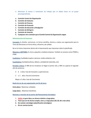 3. Mencione al menos 2 comisiones de trabajo que se deben hacer en un grupo
precooperativista.
a. Comisión Central de Organización
b. Comisión de Estatutos
c. Comisión de Finanzas
d. Comisión de Protocolo
e. Comisión de Educación y Divulgación
f. Comisión de Refrigerio
g. Comisión de Votación
h. Cualquiera otra comisión que el Comité Central de Organización asigne
Administración de Empresas:
Concepto: Es diseñar, estructurar, en forma científica, técnica y crativa una organización para la
Toma de Decisiones en forma eficaz, eficiente y de calidad.
No es lo mismo improvisar dentro de la improvisación que improvisar sobre lo planificado
Mipymes o MIPYMES: Es micro, pequeña o mediana empresa. También se conocen como PYMES y
PYME
Cualitativo: Cualidades (sujeto o persona, medio ambiente, etc)
Cuantitativo: Cantidad (colones, dólares, cantidad de materiales, etc)
Períodos críticos: El 90% de las iniciativas no llegan al primer año, y 99% no superan el segundo
año de existencia
0 A 2 años: Fase de Iniciación y supervivencias
2 a 5 años: Fase de Crecimiento
Mayor a 5 años: Fase de Crecimiento
Razón de ser de una organización con fin de lucro:
Corto plazo: Maximizar utilidades
Largo plazo: Maximizar beneficios
Nociones y mención de las partes del Planeamiento Estratégico
1. Visión: La gran idea y su alcance máximo a largo plazo
a. Tiene que ser de alcance amplio, clara y a largo plazo (20, 30, 50 o más años)
b. De carácter estratégico (planificación estratégica)
c. De ser concisa (corta)
 