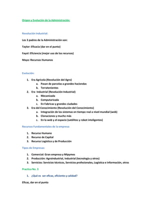 Origen y Evolución de la Administración:
Revolución Industrial:
Los 3 padres de la Administración son:
Taylor: Eficacia (dar en el punto)
Fayol: Eficiencia (mejor uso de los recursos)
Mayo: Recursos Humanos
Evolución:
1. Era Agrícola (Revolución del Agro)
a. Pasan de parcelas a grandes haciendas
b. Terratenientes
2. Era Industrial (Revolución Industrial)
a. Mecanizada
b. Computarizada
c. En Fabricas y grandes ciudades
3. Era del Conocimiento (Revolución del Conocimiento)
a. Integración de los sistemas en tiempo real a nivel mundial (web)
b. Clonaciones y mucho más
c. En la web y el espacio (satélites y robot inteligentes)
Recursos Fundamentales de la empresa:
1. Recurso Humano
2. Recurso de Capital
3. Recurso Logístico y de Producción
Tipos de Empresas:
1. Comercial: Gran empresa y Mipymes
2. Producción: Agroindustrial, Industrial (tecnología y otros)
3. Servicios: Servicios técnicos, Servicios profesionales, Logística e información, otros
Practica No. 3
1. ¿Qué es ser eficaz, eficiente y calidad?
Eficaz, dar en el punto
 