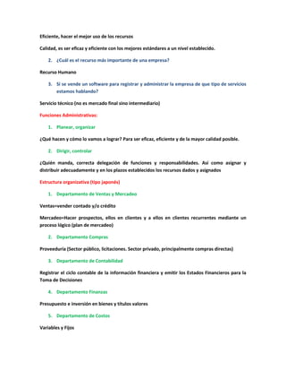 Eficiente, hacer el mejor uso de los recursos
Calidad, es ser eficaz y eficiente con los mejores estándares a un nivel establecido.
2. ¿Cuál es el recurso más importante de una empresa?
Recurso Humano
3. Si se vende un software para registrar y administrar la empresa de que tipo de servicios
estamos hablando?
Servicio técnico (no es mercado final sino intermediario)
Funciones Administrativas:
1. Planear, organizar
¿Qué hacen y cómo lo vamos a lograr? Para ser eficaz, eficiente y de la mayor calidad posible.
2. Dirigir, controlar
¿Quién manda, correcta delegación de funciones y responsabilidades. Así como asignar y
distribuir adecuadamente y en los plazos establecidos los recursos dados y asignados
Estructura organizativa (tipo japonés)
1. Departamento de Ventas y Mercadeo
Ventas=vender contado y/o crédito
Mercadeo=Hacer prospectos, ellos en clientes y a ellos en clientes recurrentes mediante un
proceso lógico (plan de mercadeo)
2. Departamento Compras
Proveeduría (Sector público, licitaciones. Sector privado, principalmente compras directas)
3. Departamento de Contabilidad
Registrar el ciclo contable de la información financiera y emitir los Estados Financieros para la
Toma de Decisiones
4. Departamento Finanzas
Presupuesto e inversión en bienes y títulos valores
5. Departamento de Costos
Variables y Fijos
 