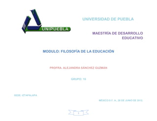 UNIVERSIDAD DE PUEBLA


                                             MAESTRÍA DE DESARROLLO
                                                           EDUCATIVO


                   MODULO: FILOSOFÍA DE LA EDUCACIÓN



                      PROFRA. ALEJANDRA SÁNCHEZ GUZMÁN



                                 GRUPO: 10




SEDE: IZTAPALAPA

                                                 MÉXICO D.F. A., 28 DE JUNIO DE 2012.




                                     1
 