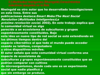 2.3.Multitudes Inteligentes (Rheingold).Conocimientos
    colectivos apoyados en la Red.
Rheingold es otro autor que ha desarrollado investigaciones
en esta línea. Entre sus
publicaciones destaca:Smart Mobs:The Next Social
Revolution (Multitudes Inteligentes:La
próxima revolución social. 2002). En este trabajo explica que
la comunidad virtual es algo
parecido a un ecosistema de subculturas y grupos
espontáneamente constituidos. Bajo
esta idea un nuevo tipo de red social se está extendiendo en
los últimos tiempos dentro del
espacio cibernético al que todo el mundo puede acceder
usando su teléfono, computadora
u otros dispositivos móviles.
El autor señala que esta comunidad virtual conforma una
especie de ecosistema de
subculturas y grupos espontáneamente constituidos que se
podrían comparar con cultivos
de microorganismos, donde cada uno es un experimento
social que nadie planificó y
que sin embargo se produce.
 