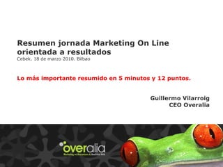 Resumen jornada Marketing On Line orientada a resultados Cebek. 18 de marzo 2010. Bilbao Lo más importante resumido en 5 minutos y 12 puntos. Guillermo Vilarroig CEO Overalia 