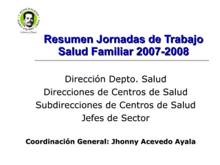 Resumen Jornadas de Trabajo Salud Familiar 2007-2008 Dirección Depto. Salud Direcciones de Centros de Salud Subdirecciones de Centros de Salud Jefes de Sector Coordinación General: Jhonny Acevedo Ayala 