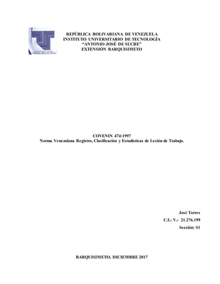 REPÚBLICA BOLIVARIANA DE VENEZUELA
INSTITUTO UNIVERSITARIO DE TECNOLOGÍA
“ANTONIO JOSÉ DE SUCRE”
EXTENSIÓN BARQUISIMETO
COVENIN 474:1997
Norma Venezolana Registro, Clasificación y Estadísticas de Lesión de Trabajo.
José Torres
C.I.: V.- 21.276.199
Sección: S1
BARQUISIMETO, DICIEMBRE 2017
 