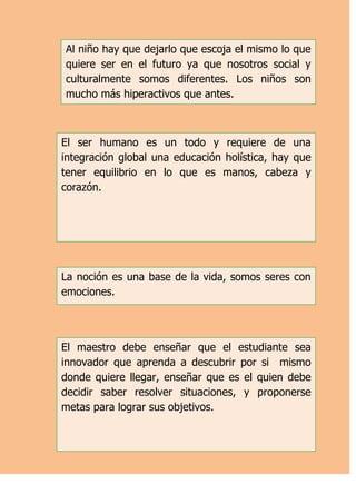 Al niño hay que dejarlo que escoja el mismo lo que
quiere ser en el futuro ya que nosotros social y
culturalmente somos diferentes. Los niños son
mucho más hiperactivos que antes.



El ser humano es un todo y requiere de una
integración global una educación holística, hay que
tener equilibrio en lo que es manos, cabeza y
corazón.




La noción es una base de la vida, somos seres con
emociones.




El maestro debe enseñar que el estudiante sea
innovador que aprenda a descubrir por si mismo
donde quiere llegar, enseñar que es el quien debe
decidir saber resolver situaciones, y proponerse
metas para lograr sus objetivos.
 