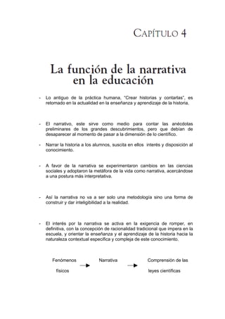 -   Lo antiguo de la práctica humana, “Crear historias y contarlas”, es
    retomado en la actualidad en la enseñanza y aprendizaje de la historia.



-   El narrativo, este sirve como medio para contar las anécdotas
    preliminares de los grandes descubrimientos, pero que debían de
    desaparecer al momento de pasar a la dimensión de lo científico.

-   Narrar la historia a los alumnos, suscita en ellos interés y disposición al
    conocimiento.


-   A favor de la narrativa se experimentaron cambios en las ciencias
    sociales y adoptaron la metáfora de la vida como narrativa, acercándose
    a una postura más interpretativa.



-   Así la narrativa no va a ser solo una metodología sino una forma de
    construir y dar inteligibilidad a la realidad.



-   El interés por la narrativa se activa en la exigencia de romper, en
    definitiva, con la concepción de racionalidad tradicional que impera en la
    escuela, y orientar la enseñanza y el aprendizaje de la historia hacia la
    naturaleza contextual especifica y compleja de este conocimiento.



       Fenómenos               Narrativa               Comprensión de las

         físicos                                        leyes científicas
 