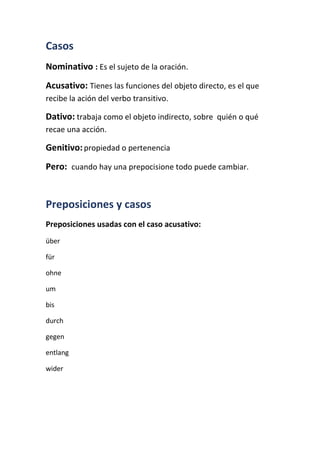 Casos
Nominativo : Es el sujeto de la oración.
Acusativo: Tienes las funciones del objeto directo, es el que
recibe la ación del verbo transitivo.
Dativo: trabaja como el objeto indirecto, sobre quién o qué
recae una acción.
Genitivo:propiedad o pertenencia
Pero: cuando hay una prepocisione todo puede cambiar.
Preposiciones y casos
Preposiciones usadas con el caso acusativo:
über
für
ohne
um
bis
durch
gegen
entlang
wider
 