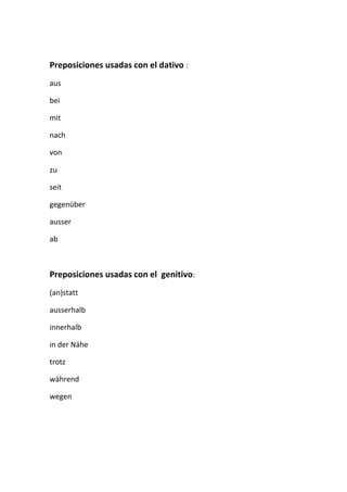 Preposiciones usadas con el dativo :
aus
bei
mit
nach
von
zu
seit
gegenüber
ausser
ab
Preposiciones usadas con el genitivo:
(an)statt
ausserhalb
innerhalb
in der Nähe
trotz
während
wegen
 