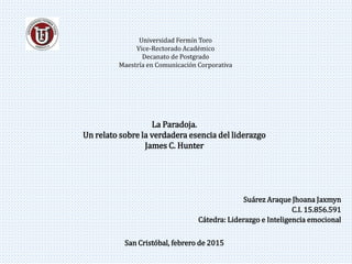 Universidad Fermín Toro
Vice-Rectorado Académico
Decanato de Postgrado
Maestría en Comunicación Corporativa
Suárez Araque Jhoana Jaxmyn
C.I. 15.856.591
Cátedra: Liderazgo e Inteligencia emocional
San Cristóbal, febrero de 2015
La Paradoja.
Un relato sobre la verdadera esencia del liderazgo
James C. Hunter
 