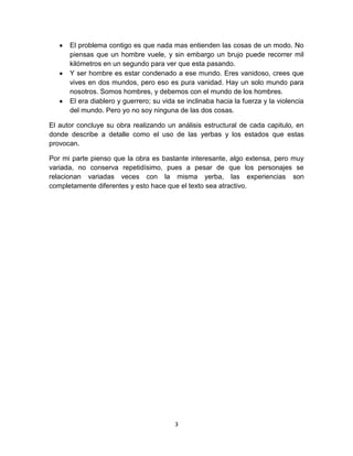 El problema contigo es que nada mas entienden las cosas de un modo. No
      piensas que un hombre vuele, y sin embargo un brujo puede recorrer mil
      kilómetros en un segundo para ver que esta pasando.
      Y ser hombre es estar condenado a ese mundo. Eres vanidoso, crees que
      vives en dos mundos, pero eso es pura vanidad. Hay un solo mundo para
      nosotros. Somos hombres, y debemos con el mundo de los hombres.
      El era diablero y guerrero; su vida se inclinaba hacia la fuerza y la violencia
      del mundo. Pero yo no soy ninguna de las dos cosas.

El autor concluye su obra realizando un análisis estructural de cada capitulo, en
donde describe a detalle como el uso de las yerbas y los estados que estas
provocan.

Por mi parte pienso que la obra es bastante interesante, algo extensa, pero muy
variada, no conserva repetidísimo, pues a pesar de que los personajes se
relacionan variadas veces con la misma yerba, las experiencias son
completamente diferentes y esto hace que el texto sea atractivo.




                                         3
 