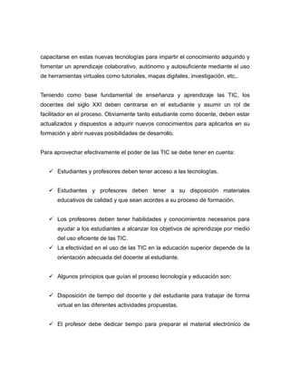 capacitarse en estas nuevas tecnologías para impartir el conocimiento adquirido y
fomentar un aprendizaje colaborativo, autónomo y autosuficiente mediante el uso
de herramientas virtuales como tutoriales, mapas digitales, investigación, etc,.


Teniendo como base fundamental de enseñanza y aprendizaje las TIC, los
docentes del siglo XXI deben centrarse en el estudiante y asumir un rol de
facilitador en el proceso. Obviamente tanto estudiante como docente, deben estar
actualizados y dispuestos a adquirir nuevos conocimientos para aplicarlos en su
formación y abrir nuevas posibilidades de desarrollo.


Para aprovechar efectivamente el poder de las TIC se debe tener en cuenta:


    Estudiantes y profesores deben tener acceso a las tecnologías.


    Estudiantes y profesores deben tener a su disposición materiales
      educativos de calidad y que sean acordes a su proceso de formación.


    Los profesores deben tener habilidades y conocimientos necesarios para
      ayudar a los estudiantes a alcanzar los objetivos de aprendizaje por medio
      del uso eficiente de las TIC.
    La efectividad en el uso de las TIC en la educación superior depende de la
      orientación adecuada del docente al estudiante.


    Algunos principios que guían el proceso tecnología y educación son:


    Disposición de tiempo del docente y del estudiante para trabajar de forma
      virtual en las diferentes actividades propuestas.


    El profesor debe dedicar tiempo para preparar el material electrónico de
 
