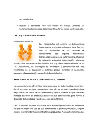 sus estudiantes.


     Motivar al estudiante para que trabaje en equipo utilizando las
         herramientas tecnológicas disponibles: Chat, foros, correo electrónico, etc,.


Las TIC y la educación a distancia


juandomingofarnos.wordpress.com

                                  Las necesidades del entorno en Latinoamérica
                                  hacen que la educación a distancia tome fuerza y
                                  que   la   capacitación   de   las   personas     se
                                  complemente      con      algunas      herramientas
                                  tecnológicas que ayuden a su formación profesional.
                                  La educación e-learning, teleformación, educación
virtual y otros mecanismos de formación, son hoy pilares del uso eficiente de las
TIC. Actualmente, las tecnologías de información y comunicación son muy
importantes en la educación a distancia porque fomentan el aprendizaje
autónomo y la capacitación constante de los estudiantes.


APORTE DE LAS TIC EN EL APRENDIZAJE AUTÓNOMO


La autonomía forma al individuo para gobernarse en determinados momentos y
decidir sobre sus ventajas y desventajas; para ello, es necesario que el estudiante
tenga claras las metas de su aprendizaje y que el docente adopte diferentes
métodos didácticos de enseñanza basado en sus competencias, para motivar el
desarrollo de habilidades y destrezas para ser autónomo.


Las TIC asumen un papel importante en el aprendizaje autónomo del estudiante,
ya que por medio del uso de sus herramientas le permite profundizar, adquirir,
mejorar y comprender los diferentes temas propuestos. Algunas herramientas que
 