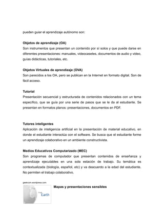 pueden guiar el aprendizaje autónomo son:


Objetos de aprendizaje (OA)
Son instrumentos que presentan un contenido por sí solos y que puede darse en
diferentes presentaciones: manuales, videocasetes, documentos de audio y video,
guías didácticas, tutoriales, etc.


Objetos Virtuales de aprendizaje (OVA)
Son parecidos a los OA, pero se publican en la Internet en formato digital. Son de
fácil acceso.


Tutorial
Presentación secuencial y estructurada de contenidos relacionados con un tema
específico, que se guía por una serie de pasos que se le da al estudiante. Se
presentan en formatos planos: presentaciones, documentos en PDF.




Tutores inteligentes
Aplicación de inteligencia artificial en la presentación de material educativo, en
donde el estudiante interactúa con el software. Se busca que el estudiante forme
un aprendizaje colaborativo en un ambiente constructivista.


Medios Educativos Computarizado (MEC)
Son programas de computador que presentan contenidos de enseñanza y
aprendizaje ejecutables en una sola estación de trabajo. Su temática es
contextualizada (biología, español, etc) y va deacuerdo a la edad del estudiante.
No permiten el trabajo colaborativo.


geekcom.wordpress.com

                        Mapas y presentaciones sensibles
 