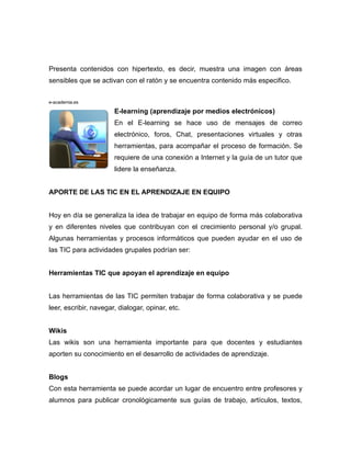 Presenta contenidos con hipertexto, es decir, muestra una imagen con áreas
sensibles que se activan con el ratón y se encuentra contenido más especifico.


e-academia.es

                       E-learning (aprendizaje por medios electrónicos)
                       En el E-learning se hace uso de mensajes de correo
                       electrónico, foros, Chat, presentaciones virtuales y otras
                       herramientas, para acompañar el proceso de formación. Se
                       requiere de una conexión a Internet y la guía de un tutor que
                       lidere la enseñanza.


APORTE DE LAS TIC EN EL APRENDIZAJE EN EQUIPO


Hoy en día se generaliza la idea de trabajar en equipo de forma más colaborativa
y en diferentes niveles que contribuyan con el crecimiento personal y/o grupal.
Algunas herramientas y procesos informáticos que pueden ayudar en el uso de
las TIC para actividades grupales podrían ser:


Herramientas TIC que apoyan el aprendizaje en equipo


Las herramientas de las TIC permiten trabajar de forma colaborativa y se puede
leer, escribir, navegar, dialogar, opinar, etc.


Wikis
Las wikis son una herramienta importante para que docentes y estudiantes
aporten su conocimiento en el desarrollo de actividades de aprendizaje.


Blogs
Con esta herramienta se puede acordar un lugar de encuentro entre profesores y
alumnos para publicar cronológicamente sus guías de trabajo, artículos, textos,
 