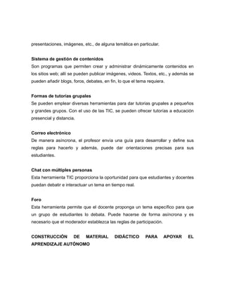 presentaciones, imágenes, etc., de alguna temática en particular.


Sistema de gestión de contenidos
Son programas que permiten crear y administrar dinámicamente contenidos en
los sitios web; allí se pueden publicar imágenes, videos. Textos, etc., y además se
pueden añadir blogs, foros, debates, en fin, lo que el tema requiera.


Formas de tutorías grupales
Se pueden emplear diversas herramientas para dar tutorias grupales a pequeños
y grandes grupos. Con el uso de las TIC, se pueden ofrecer tutorías a educación
presencial y distancia.


Correo electrónico
De manera asíncrona, el profesor envía una guía para desarrollar y define sus
reglas para hacerlo y además, puede dar orientaciones precisas para sus
estudiantes.


Chat con múltiples personas
Esta herramienta TIC proporciona la oportunidad para que estudiantes y docentes
puedan debatir e interactuar un tema en tiempo real.


Foro
Esta herramienta permite que el docente proponga un tema específico para que
un grupo de estudiantes lo debata. Puede hacerse de forma asíncrona y es
necesario que el moderador establezca las reglas de participación.


CONSTRUCCIÓN          DE    MATERIAL       DIDÁCTICO       PARA      APOYAR     EL
APRENDIZAJE AUTÓNOMO
 