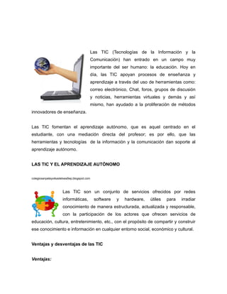 Las TIC (Tecnologías de la Información y la
                                         Comunicación) han entrado en un campo muy
                                         importante del ser humano: la educación. Hoy en
                                         día, las TIC apoyan procesos de enseñanza y
                                         aprendizaje a través del uso de herramientas como:
                                         correo electrónico, Chat, foros, grupos de discusión
                                         y noticias, herramientas virtuales y demás y así
                                         mismo, han ayudado a la proliferación de métodos
innovadores de enseñanza.


Las TIC fomentan el aprendizaje autónomo, que es aquel centrado en el
estudiante, con una mediación directa del profesor; es por ello, que las
herramientas y tecnologías de la información y la comunicación dan soporte al
aprendizaje autónomo.


LAS TIC Y EL APRENDIZAJE AUTÓNOMO


colegiosanpelayoikastetxea5ep.blogspot.com



                      Las TIC son un conjunto de servicios ofrecidos por redes
                      informáticas,          software   y   hardware,   útiles   para   irradiar
                      conocimiento de manera estructurada, actualizada y responsable,
                      con la participación de los actores que ofrecen servicios de
educación, cultura, entretenimiento, etc., con el propósito de compartir y construir
ese conocimiento e información en cualquier entorno social, económico y cultural.


Ventajas y desventajas de las TIC


Ventajas:
 