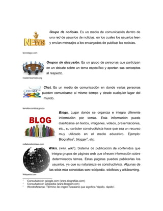 Grupo de noticias. Es un medio de comunicación dentro de
                             una red de usuarios de noticias, en los cuales los usuarios leen
                             y envían mensajes a los encargados de publicar las noticias.


tecnologyc.com



                           Grupos de discusión. Es un grupo de personas que participan
                           en un debate sobre un tema específico y aportan sus conceptos
                           al respecto.
masternewmedia.org



                      Chat. Es un medio de comunicación en donde varias personas
                     pueden comunicarse al mismo tiempo y desde cualquier lugar del
                       mundo.


tierralta-cordoba.gov.co

                                   Blogs. Lugar donde se organiza e integra diferente
                                   información    por        temas.     Esta   información     puede
                                   clasificarse en textos, imágenes, videos, presentaciones,
                                   etc., su carácter constructivista hace que sea un recurso
                                   muy    utilizado     en     el     medio    educativo.    Ejemplo:
                                   Biografias3, blogger4, etc.
collaborationideas.com

                            Wikis. (wiki, wiki5). Sistema de publicación de contenidos que
                              integra grupos de páginas web que ofrecen información sobre
                               determinados temas. Estas páginas pueden publicarlas los
                               usuarios, ya que su naturaleza es constructivista. Algunas de
                             las wikis más conocidas son: wikipedia, wikifotos y wikilearning.
Wikipedia.com

3
    Consultado en google.com (www.biografias.com)
4
    Consultado en wikipedia (www.blogger.com)
5
    Wordreference: Término de origen hawaiano que significa “rápido, rápido”.
 