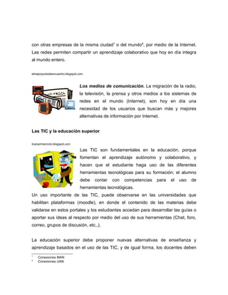 con otras empresas de la misma ciudad7 o del mundo8, por medio de la Internet.
Las redes permiten compartir un aprendizaje colaborativo que hoy en día integra
al mundo entero.


elmejorpuntodeencuentro.blogspot.com



                                 Los medios de comunicación. La migración de la radio,
                                 la televisión, la prensa y otros medios a los sistemas de
                                 redes en el mundo (Internet), son hoy en día una
                                 necesidad de los usuarios que buscan más y mejores
                                 alternativas de información por Internet.


Las TIC y la educación superior

ticenprimerciclo.blogspot.com

                                 Las TIC son fundamentales en la educación, porque
                                 fomentan el aprendizaje autónomo y colaborativo, y
                                 hacen que el estudiante haga uso de las diferentes
                                 herramientas tecnológicas para su formación; el alumno
                                 debe   contar   con    competencias     para   el   uso   de
                                 herramientas tecnológicas.
Un uso importante de las TIC, puede observarse en las universidades que
habilitan plataformas (moodle), en donde el contenido de las materias debe
validarse en estos portales y los estudiantes accedan para desarrollar las guías o
aportar sus ideas al respecto por medio del uso de sus herramientas (Chat, foro,
correo, grupos de discusión, etc.,).


La educación superior debe proponer nuevas alternativas de enseñanza y
aprendizaje basados en el uso de las TIC, y de igual forma, los docentes deben
7
    Conexiones MAN
8
    Conexiones UAN
 
