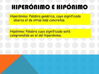 HIPERÓNIMO E HIPÓNIMO
Hiperónimo: Palabra genérica, cuyo significado
abarca el de otras más concretas.
Hipónimo: Palabra cuyo significado está
comprendido en el del hiperónimo.

 