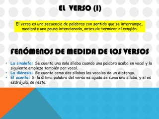 EL VERSO (I)
El verso es una secuencia de palabras con sentido que se interrumpe,
mediante una pausa intencionada, antes de terminar el renglón.

FENÓMENOS DE MEDIDA DE LOS VERSOS
• La sinalefa: Se cuenta una sola sílaba cuando una palabra acaba en vocal y la
siguiente empieza también por vocal.
• La diéresis: Se cuenta como dos sílabas las vocales de un diptongo.
• El acento: Si la última palabra del verso es aguda se suma una sílaba, y si es
esdrújula, se resta.

 
