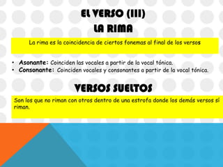 EL VERSO (III)
LA RIMA
La rima es la coincidencia de ciertos fonemas al final de los versos

• Asonante: Coinciden las vocales a partir de la vocal tónica.
• Consonante: Coinciden vocales y consonantes a partir de la vocal tónica.

VERSOS SUELTOS
Son los que no riman con otros dentro de una estrofa donde los demás versos sí
riman.

 