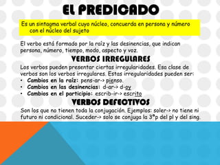 EL PREDICADO
Es un sintagma verbal cuyo núcleo, concuerda en persona y número
con el núcleo del sujeto
El verbo está formado por la raíz y las desinencias, que indican
persona, número, tiempo, modo, aspecto y voz.

VERBOS IRREGULARES

Los verbos pueden presentar ciertas irregularidades. Esa clase de
verbos son los verbos irregulares. Estas irregularidades pueden ser:
• Cambios en la raíz: pens-ar-> pienso.
• Cambios en las desinencias: d-ar-> d-oy
• Cambios en el participio: escrib-ir-> escrito

VERBOS DEFECTIVOS

Son los que no tienen toda la conjugación. Ejemplos: soler-> no tiene ni
futuro ni condicional. Suceder-> solo se conjuga la 3ªp del pl y del sing.

 