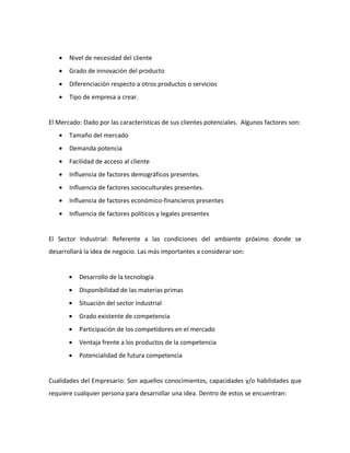 •   Nivel de necesidad del cliente
   •   Grado de innovación del producto
   •   Diferenciación respecto a otros productos o servicios
   •   Tipo de empresa a crear.


El Mercado: Dado por las características de sus clientes potenciales. Algunos factores son:
   •   Tamaño del mercado
   •   Demanda potencia
   •   Facilidad de acceso al cliente
   •   Influencia de factores demográficos presentes.
   •   Influencia de factores socioculturales presentes.
   •   Influencia de factores económico-financieros presentes
   •   Influencia de factores políticos y legales presentes


El Sector Industrial: Referente a las condiciones del ambiente próximo donde se
desarrollará la idea de negocio. Las más importantes a considerar son:


       •   Desarrollo de la tecnología
       •   Disponibilidad de las materias primas
       •   Situación del sector industrial
       •   Grado existente de competencia
       •   Participación de los competidores en el mercado
       •   Ventaja frente a los productos de la competencia
       •   Potencialidad de futura competencia


Cualidades del Empresario: Son aquellos conocimientos, capacidades y/o habilidades que
requiere cualquier persona para desarrollar una idea. Dentro de estos se encuentran:
 