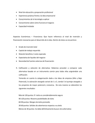 •   Nivel de educación y preparación profesional
   •   Experiencia práctica frente a la idea empresarial
   •   Conocimientos de la tecnología a aplicar
   •   Conocimiento sobre cómo funciona el negocio
   •   Capacidad instalada




Aspectos Económicos – Financieros: Que hacen referencia al nivel de inversión y
financiación necesarias para el desarrollo de la idea. Dentro de éstos se encuentran:


   •   Grado de inversión total
   •   Capital de trabajo requerido
   •   Relación beneficio / costo esperada
   •   Expectativa de liquidez del negocio
   •   Necesidad de fuentes externas de financiación


   4. Calificación y selección de alternativa: Debemos proceder a comparar cada

       alternativa basada en un instrumento común para todas ellas asignándole una
       calificación.
       Teniendo en cuenta la categorización dada a las ideas de empresa (Alto y Bajo
       Potencial), la valoración otorgada variará de 1 a 5, siendo 5 el puntaje otorgado a
       los proyectos de mayor potencial y viceversa. De esta manera se obtendrán los
       siguientes resultados:


       Más de 120 puntos: El éxito es considerablemente seguro
       90-120 puntos: Muestra posibilidades de éxito
       60-90 puntos: Margen de éxito promedio
       30-60 puntos: Señales de advertencia respecto a su éxito
       Menos de 30 puntos: Se debe definitivamente buscar otra alternativa
 