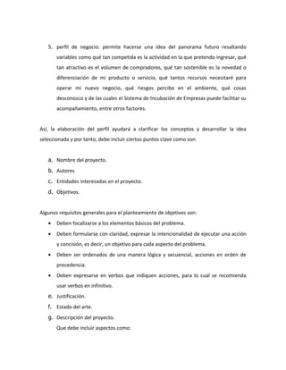 5. perfil de negocio: permite hacerse una idea del panorama futuro resaltando
       variables como qué tan competida es la actividad en la que pretendo ingresar, qué
       tan atractivo es el volumen de compradores, qué tan sostenible es la novedad o
       diferenciación de mi producto o servicio, qué tantos recursos necesitaré para
       operar mi nuevo negocio, qué riesgos percibo en el ambiente, qué cosas
       desconozco y de las cuales el Sistema de Incubación de Empresas puede facilitar su
       acompañamiento, entre otros factores.


Así, la elaboración del perfil ayudará a clarificar los conceptos y desarrollar la idea
seleccionada y por tanto, debe incluir ciertos puntos clave como son:


   a. Nombre del proyecto.
   b. Autores
   c. Entidades interesadas en el proyecto.
   d. Objetivos.


Algunos requisitos generales para el planteamiento de objetivos son:
   •   Deben focalizarse a los elementos básicos del problema.
   •   Deben formularse con claridad, expresar la intencionalidad de ejecutar una acción
       y concisión, es decir, un objetivo para cada aspecto del problema.
   •   Deben ser ordenados de una manera lógica y secuencial, acciones en orden de
       precedencia.
   •   Deben expresarse en verbos que indiquen acciones, para lo cual se recomienda
       usar verbos en infinitivo.
   e. Justificación.
   f. Estado del arte.
   g. Descripción del proyecto.
       Que debe incluir aspectos como:
 
