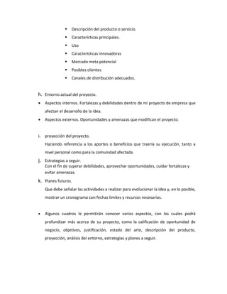    Descripción del producto o servicio.
                   Características principales.
                   Uso
                   Características innovadoras
                   Mercado meta potencial
                   Posibles clientes
                   Canales de distribución adecuados.


h. Entorno actual del proyecto.
•    Aspectos internos. Fortalezas y debilidades dentro de mi proyecto de empresa que
     afectan el desarrollo de la idea.
•    Aspectos externos. Oportunidades y amenazas que modifican el proyecto.


i.   proyección del proyecto.
     Haciendo referencia a los aportes o beneficios que traería su ejecución, tanto a
     nivel personal como para la comunidad afectada.
j. Estrategias a seguir.
   Con el fin de superar debilidades, aprovechar oportunidades, cuidar fortalezas y
   evitar amenazas.
k. Planes futuros.
     Que debe señalar las actividades a realizar para evolucionar la idea y, en lo posible,
     mostrar un cronograma con fechas límites y recursos necesarios.


•    Algunos cuadros le permitirán conocer varios aspectos, con los cuales podrá
     profundizar más acerca de su proyecto, como la calificación de oportunidad de
     negocio, objetivos, justificación, estado del arte, descripción del producto,
     proyección, análisis del entorno, estrategias y planes a seguir.
 