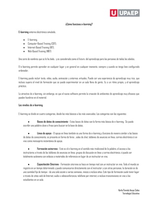 ¿Cómo funciona e-learning?

E-learning entorno electrónico simulado.

     ●    E-learning,
     ●    Computer-Based Training (CBT),
     ●    Internet-Based Training (IBT),
     ●    Web-Based Training (WBT)

Una serie de nombres que se le ha dado, y es considerado como el futuro del aprendizaje para las personas de todas las edades.

El e-learning permite aprender en cualquier lugar y en general en cualquier momento, siempre y cuando se tenga bien configurado
ordenador.

E-learning puede incluir texto, vídeo, audio, animación y entornos virtuales. Puede ser una experiencia de aprendizaje muy rico, que
incluso supera el nivel de formación que se puede experimentar en un aula llena de gente. Es a un ritmo propio, y el aprendizaje
práctico.

Lo atractivo de e-learning, sin embargo, es que el nuevo software permite la creación de ambientes de aprendizaje muy eficaces que
pueden hundirse en el material.

Los niveles de e-learning


E-learning se divide en cuatro categorías, desde los más básicos a los más avanzados. Las categorías son las siguientes:

          ●          Bases de datos de conocimiento - Estas bases de datos son la forma más básica de e-learning. Se puede
     escribir una palabra clave o frase para buscar en la base de datos.

          ●         Línea de apoyo - El apoyo en línea también es una forma de e-learning y funciona de manera similar a las bases
     de datos de conocimiento, se presenta en forma de foros , salas de chat, tablones de anuncios en línea, correo electrónico ó en
     vivo como mensajería instantánea de apoyo.

          ●          Formación asíncrona - Este es el e-learning en el sentido más tradicional de la palabra, el acceso a los
     instructores a través de los tablones de anuncios en línea, grupos de discusión en línea y correo electrónico, ó puede ser
     totalmente autónomo con enlaces a materiales de referencia en lugar de un instructor en vivo.

          ●           Capacitación Síncrona - Formación síncrona se hace en tiempo real con un instructor en vivo. Todo el mundo se
     registra en un tiempo determinado y puede comunicarse directamente con el instructor y con otras personas, la duración es de
     una cantidad fija de tiempo - de una sola sesión a varias semanas, meses o incluso años. Este tipo de formación suele tener lugar
     a través de sitios web de Internet, audio o videoconferencia, telefonía por internet, o incluso transmisiones en vivo a los
     estudiantes en un aula.


                                                                                                                Karla Pamela Anaya Salas
                                                                                                                     Tecnología Educativa
 